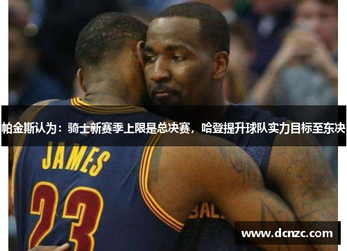 帕金斯认为：骑士新赛季上限是总决赛，哈登提升球队实力目标至东决